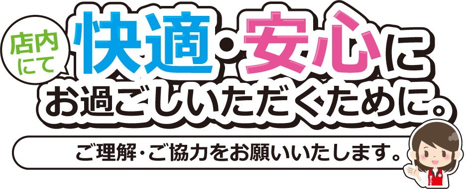 店内にて快適・安全にお過ごしいただくために。ご理解・ご協力をお願いいたします。